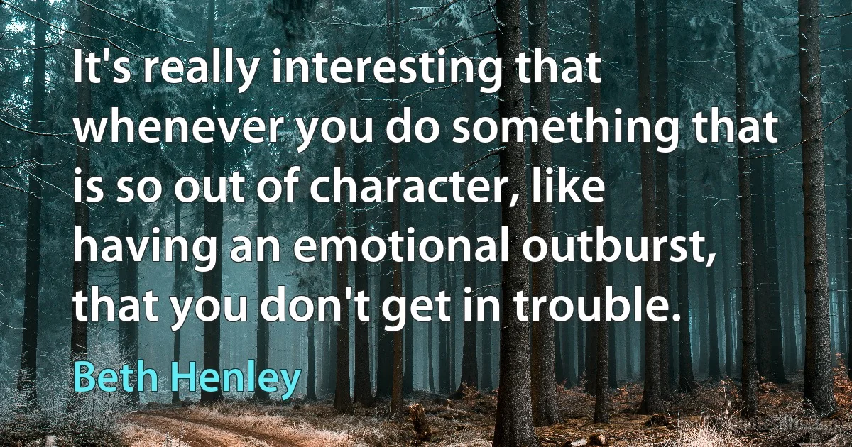 It's really interesting that whenever you do something that is so out of character, like having an emotional outburst, that you don't get in trouble. (Beth Henley)