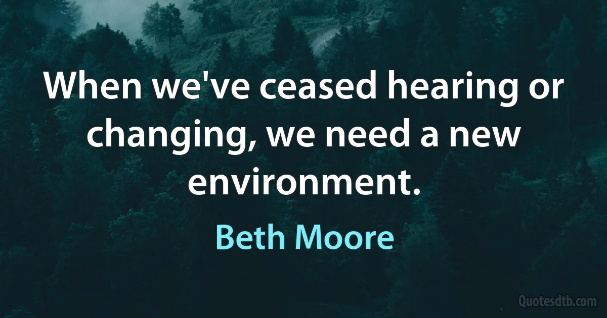 When we've ceased hearing or changing, we need a new environment. (Beth Moore)