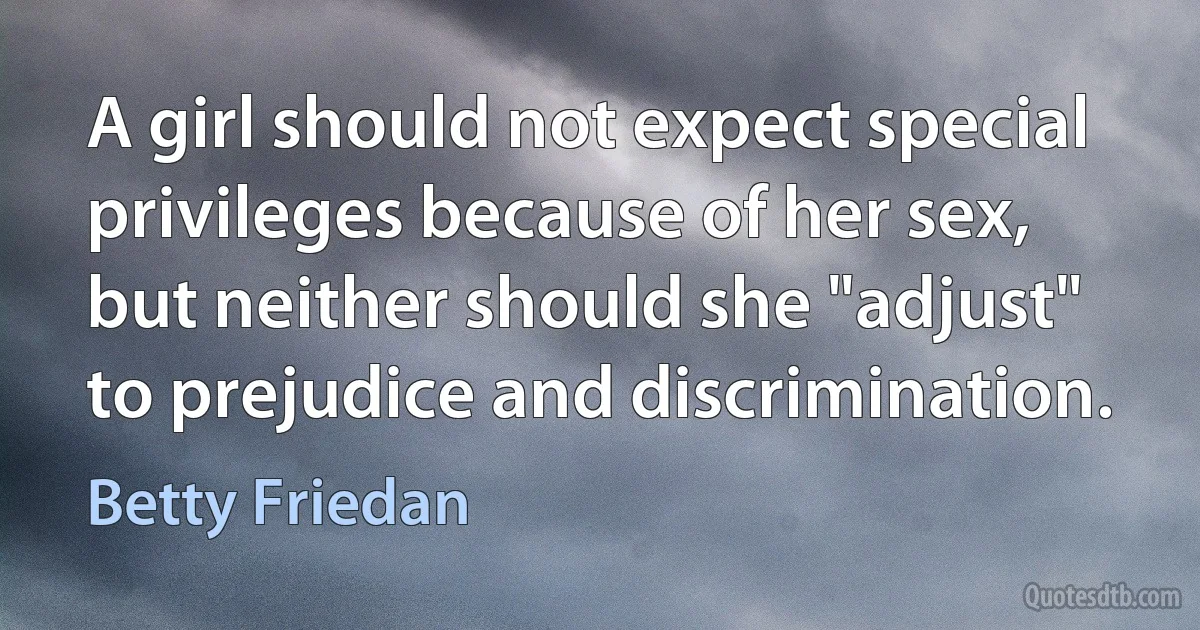 A girl should not expect special privileges because of her sex, but neither should she "adjust" to prejudice and discrimination. (Betty Friedan)