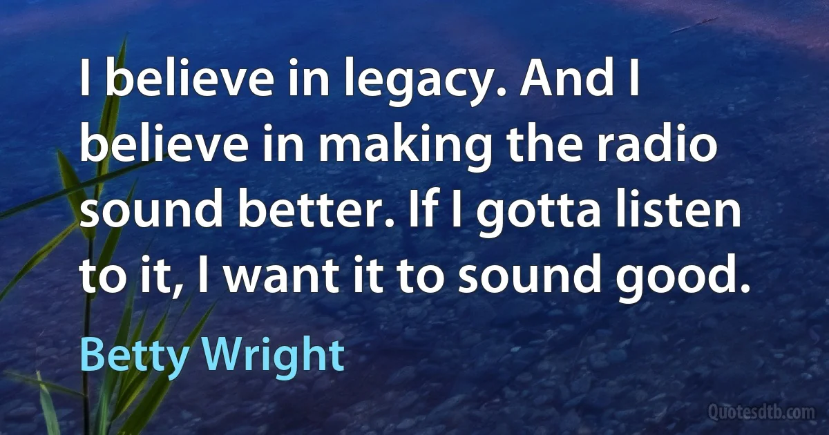 I believe in legacy. And I believe in making the radio sound better. If I gotta listen to it, I want it to sound good. (Betty Wright)