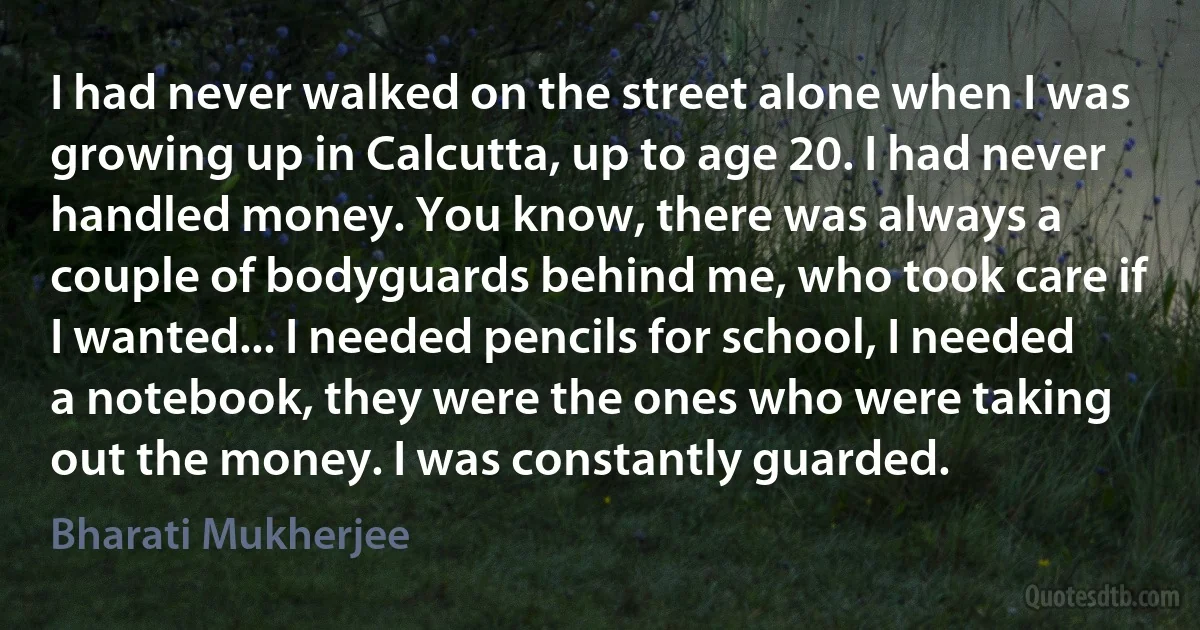 I had never walked on the street alone when I was growing up in Calcutta, up to age 20. I had never handled money. You know, there was always a couple of bodyguards behind me, who took care if I wanted... I needed pencils for school, I needed a notebook, they were the ones who were taking out the money. I was constantly guarded. (Bharati Mukherjee)