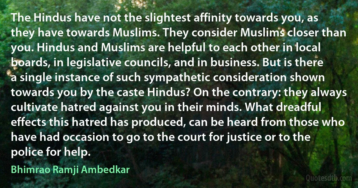 The Hindus have not the slightest affinity towards you, as they have towards Muslims. They consider Muslims closer than you. Hindus and Muslims are helpful to each other in local boards, in legislative councils, and in business. But is there a single instance of such sympathetic consideration shown towards you by the caste Hindus? On the contrary: they always cultivate hatred against you in their minds. What dreadful effects this hatred has produced, can be heard from those who have had occasion to go to the court for justice or to the police for help. (Bhimrao Ramji Ambedkar)