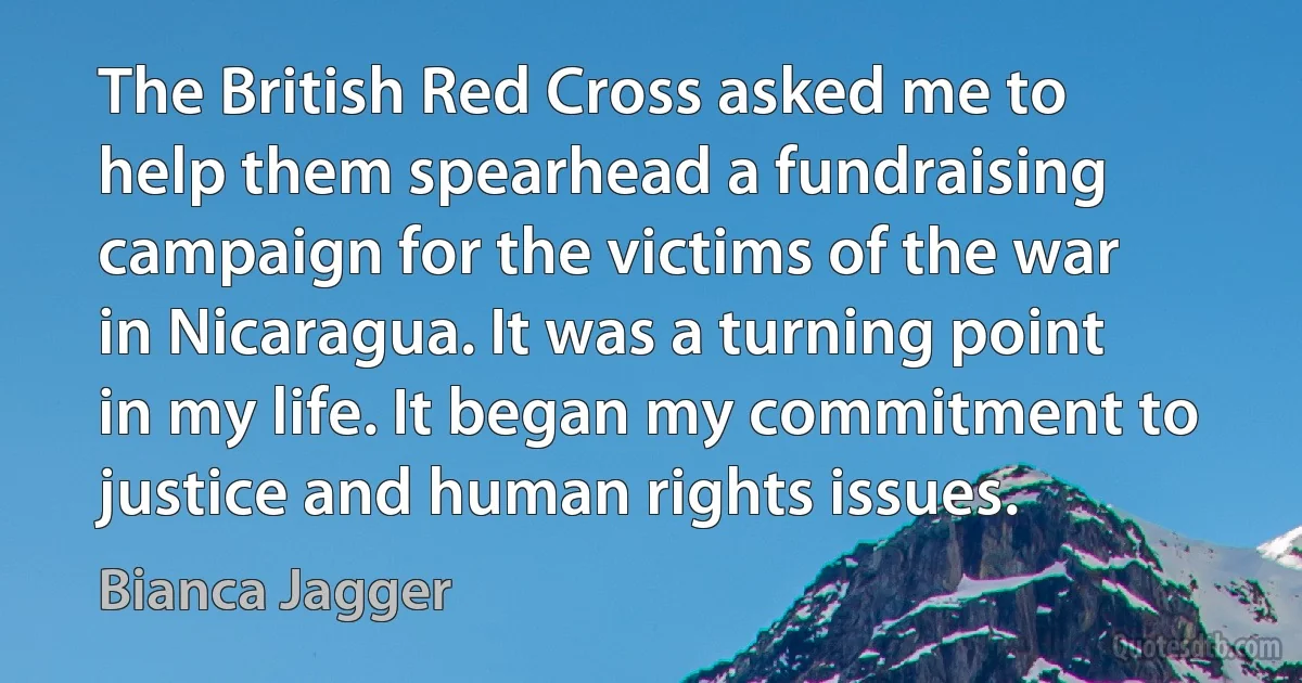 The British Red Cross asked me to help them spearhead a fundraising campaign for the victims of the war in Nicaragua. It was a turning point in my life. It began my commitment to justice and human rights issues. (Bianca Jagger)