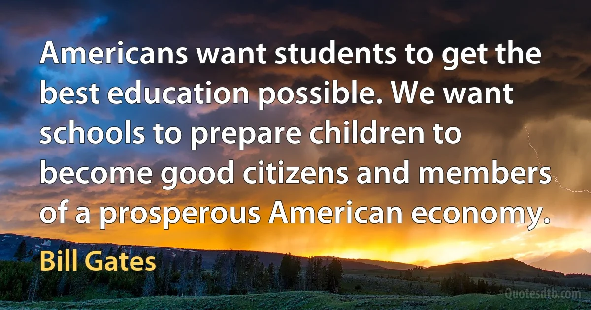 Americans want students to get the best education possible. We want schools to prepare children to become good citizens and members of a prosperous American economy. (Bill Gates)