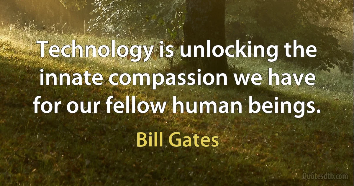 Technology is unlocking the innate compassion we have for our fellow human beings. (Bill Gates)