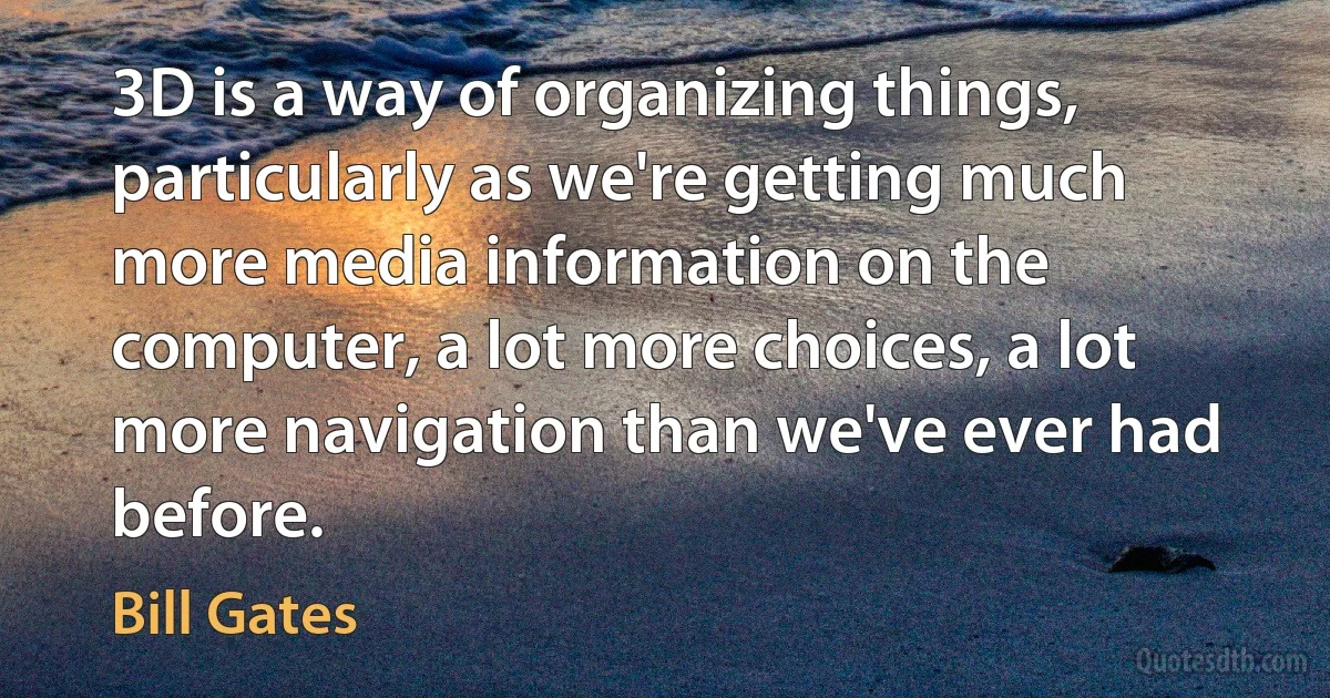 3D is a way of organizing things, particularly as we're getting much more media information on the computer, a lot more choices, a lot more navigation than we've ever had before. (Bill Gates)