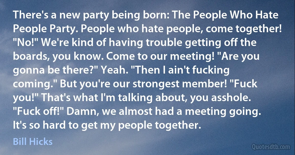 There's a new party being born: The People Who Hate People Party. People who hate people, come together! "No!" We're kind of having trouble getting off the boards, you know. Come to our meeting! "Are you gonna be there?" Yeah. "Then I ain't fucking coming." But you're our strongest member! "Fuck you!" That's what I'm talking about, you asshole. "Fuck off!" Damn, we almost had a meeting going. It's so hard to get my people together. (Bill Hicks)