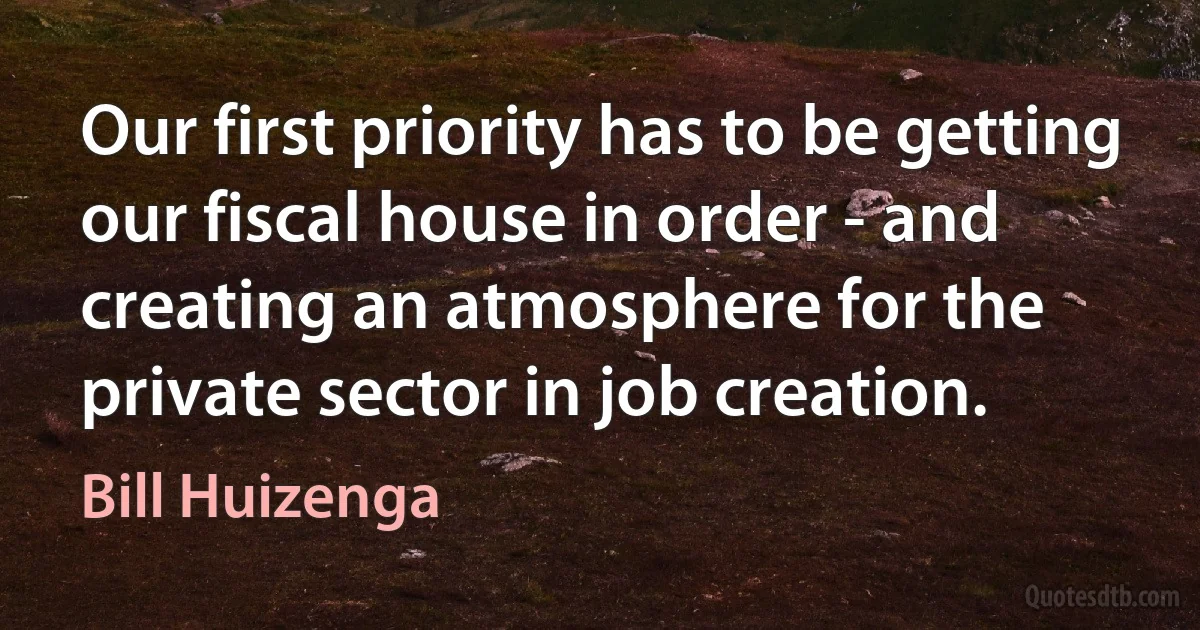 Our first priority has to be getting our fiscal house in order - and creating an atmosphere for the private sector in job creation. (Bill Huizenga)