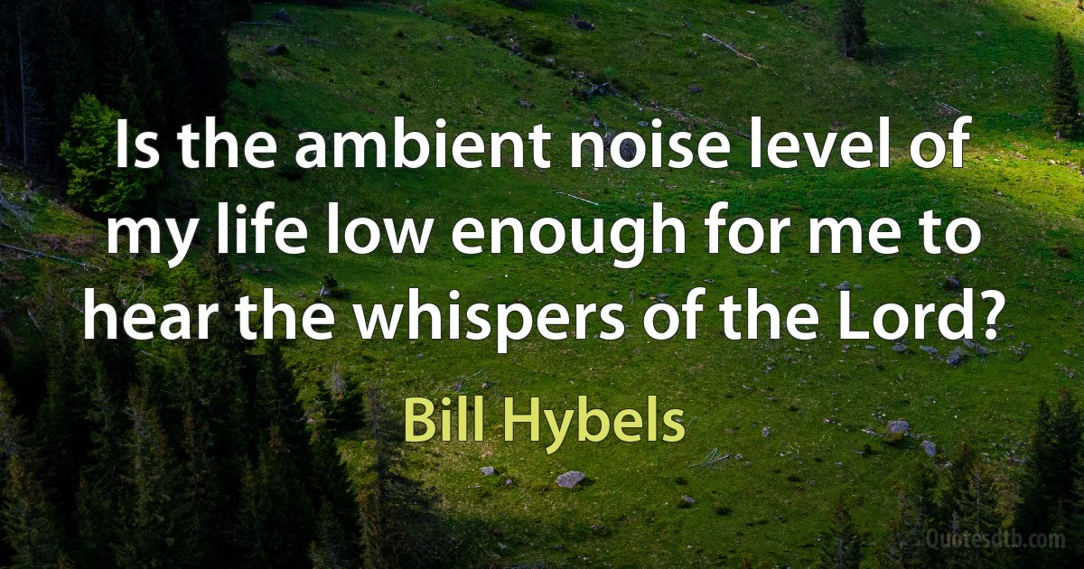 Is the ambient noise level of my life low enough for me to hear the whispers of the Lord? (Bill Hybels)