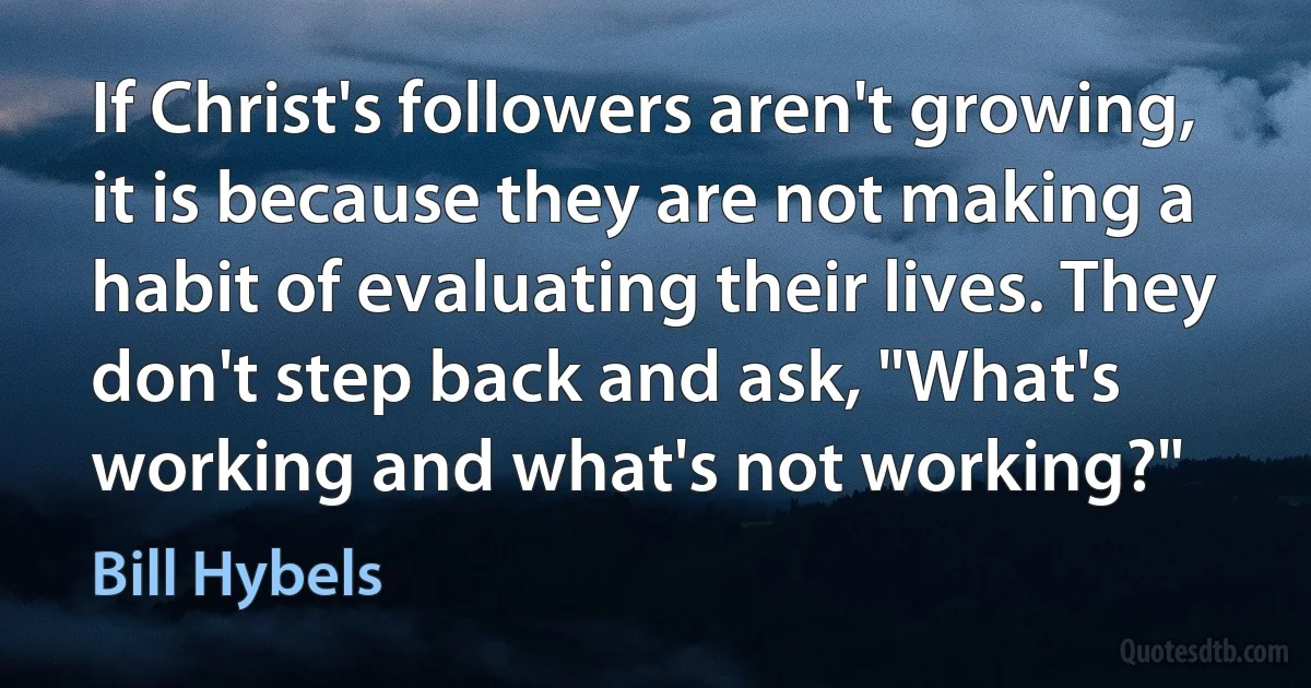 If Christ's followers aren't growing, it is because they are not making a habit of evaluating their lives. They don't step back and ask, "What's working and what's not working?" (Bill Hybels)