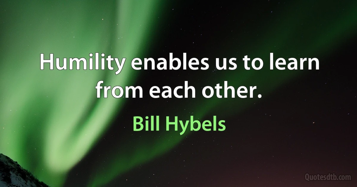 Humility enables us to learn from each other. (Bill Hybels)