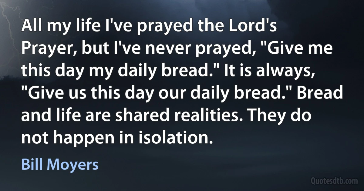 All my life I've prayed the Lord's Prayer, but I've never prayed, "Give me this day my daily bread." It is always, "Give us this day our daily bread." Bread and life are shared realities. They do not happen in isolation. (Bill Moyers)