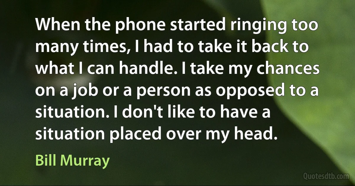 When the phone started ringing too many times, I had to take it back to what I can handle. I take my chances on a job or a person as opposed to a situation. I don't like to have a situation placed over my head. (Bill Murray)