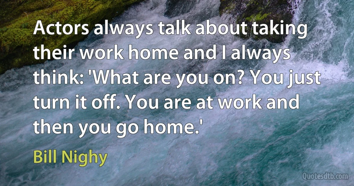 Actors always talk about taking their work home and I always think: 'What are you on? You just turn it off. You are at work and then you go home.' (Bill Nighy)