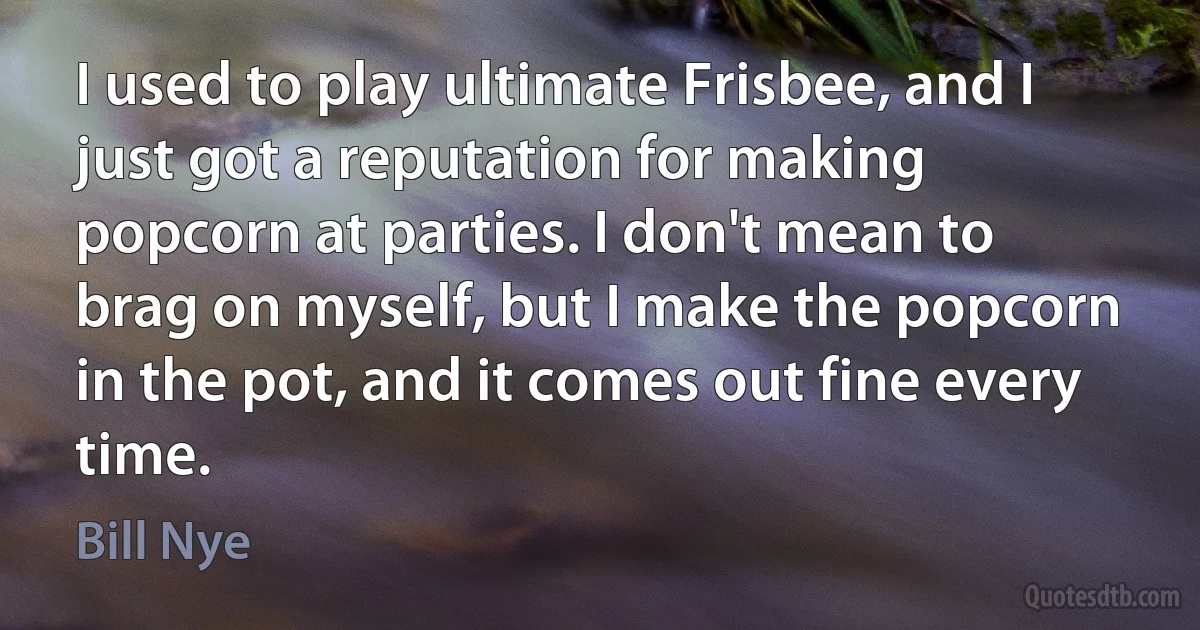 I used to play ultimate Frisbee, and I just got a reputation for making popcorn at parties. I don't mean to brag on myself, but I make the popcorn in the pot, and it comes out fine every time. (Bill Nye)