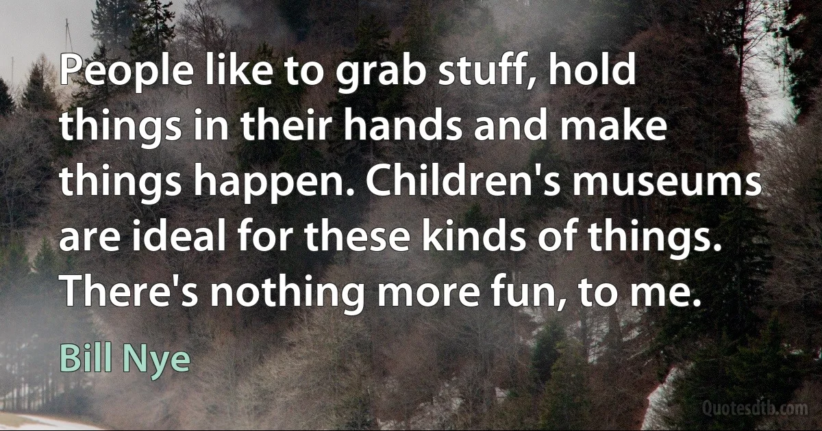 People like to grab stuff, hold things in their hands and make things happen. Children's museums are ideal for these kinds of things. There's nothing more fun, to me. (Bill Nye)