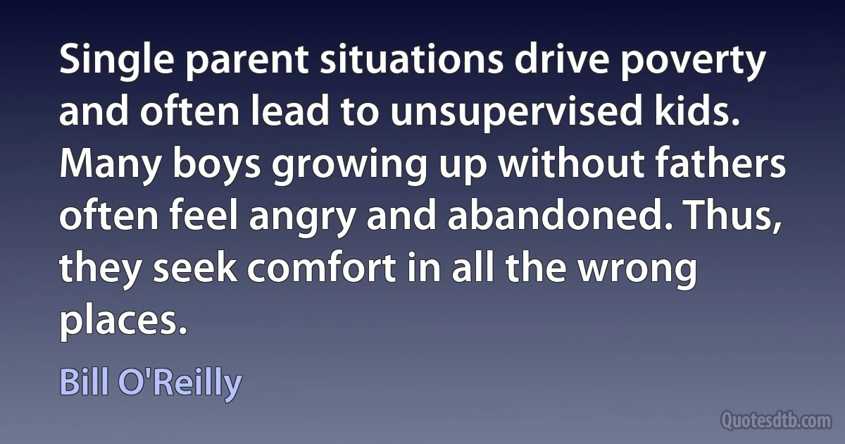 Single parent situations drive poverty and often lead to unsupervised kids. Many boys growing up without fathers often feel angry and abandoned. Thus, they seek comfort in all the wrong places. (Bill O'Reilly)