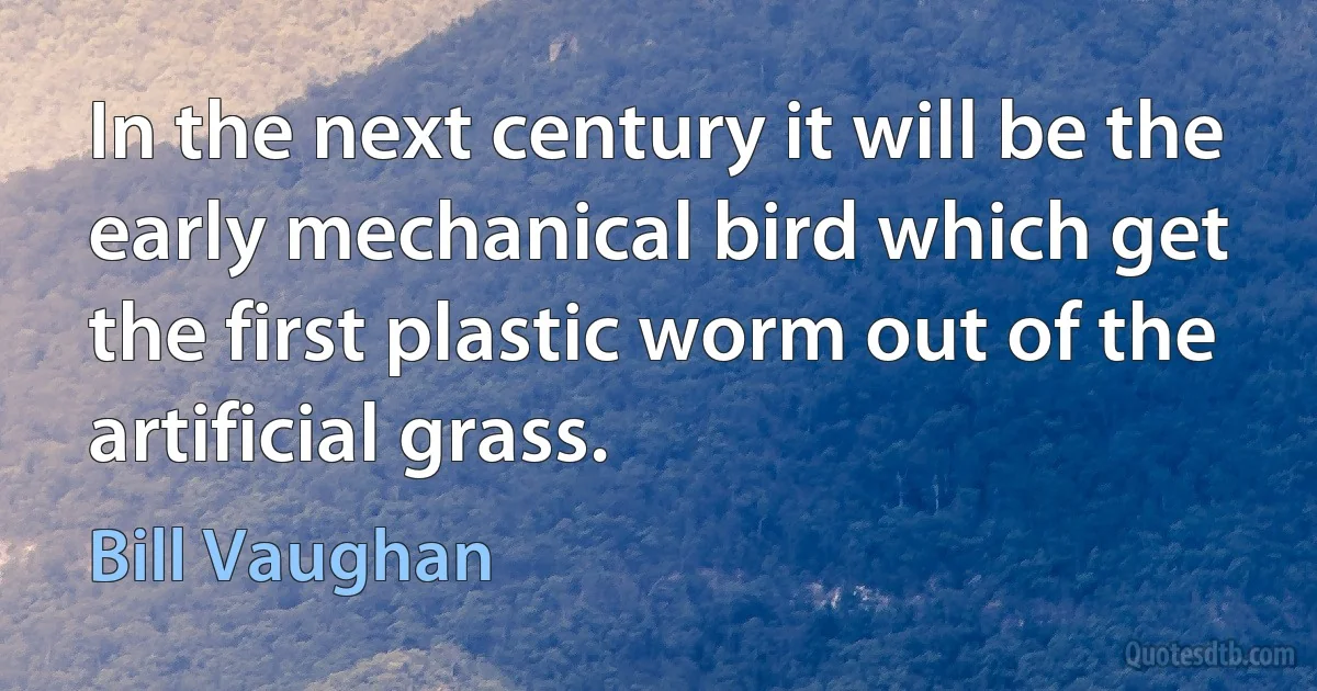 In the next century it will be the early mechanical bird which get the first plastic worm out of the artificial grass. (Bill Vaughan)