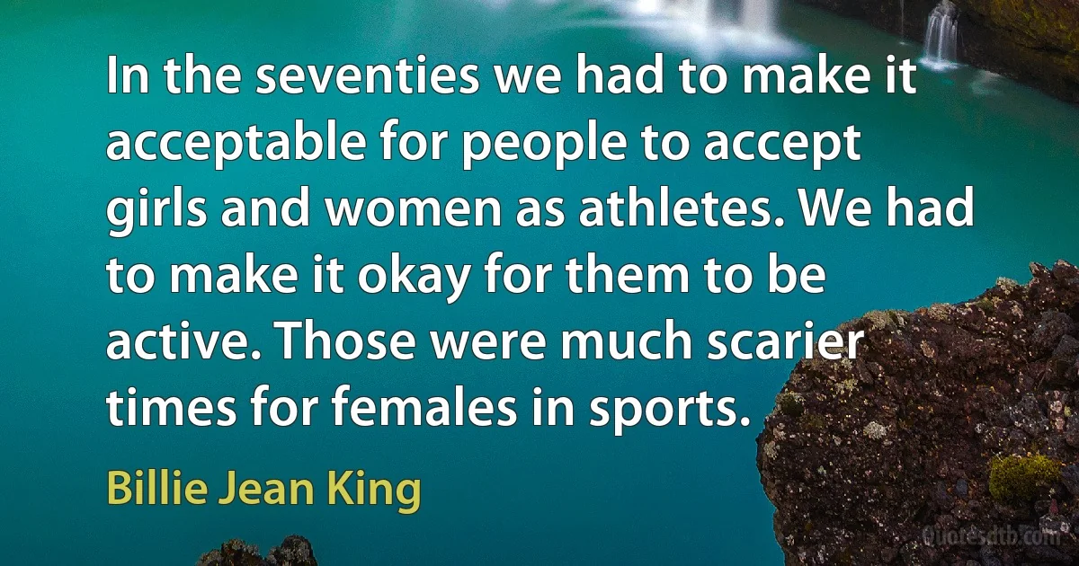 In the seventies we had to make it acceptable for people to accept girls and women as athletes. We had to make it okay for them to be active. Those were much scarier times for females in sports. (Billie Jean King)