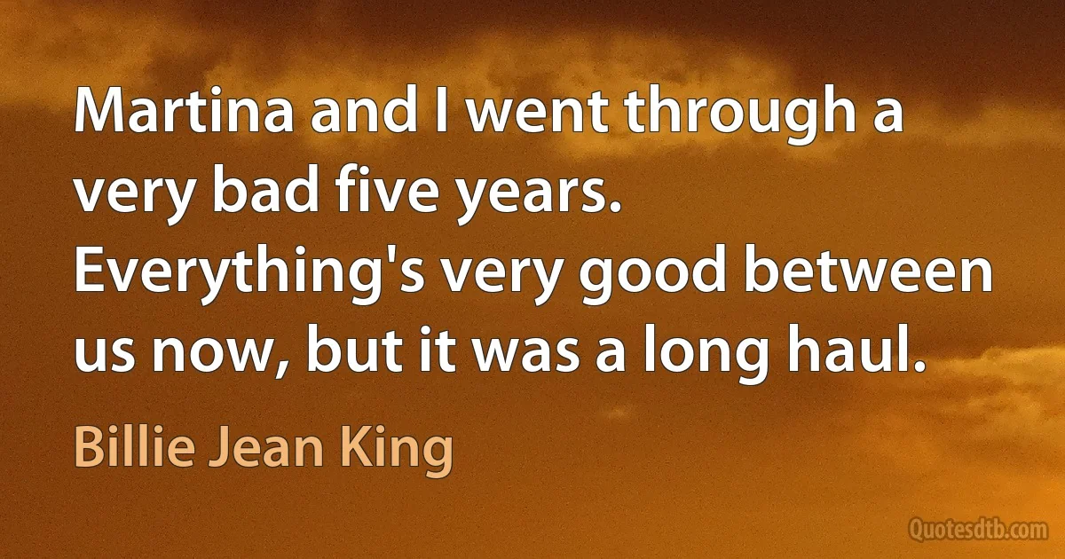 Martina and I went through a very bad five years. Everything's very good between us now, but it was a long haul. (Billie Jean King)