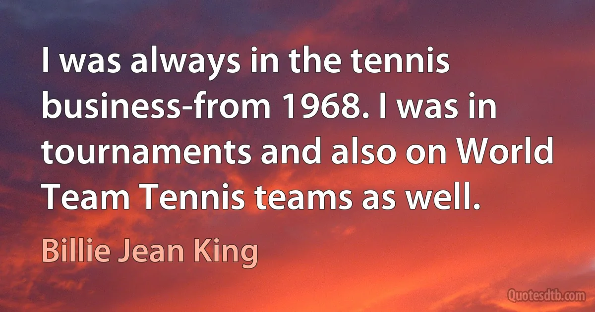 I was always in the tennis business-from 1968. I was in tournaments and also on World Team Tennis teams as well. (Billie Jean King)