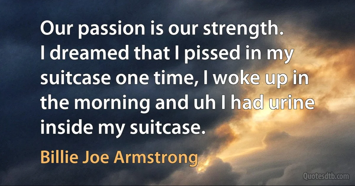 Our passion is our strength.
I dreamed that I pissed in my suitcase one time, I woke up in the morning and uh I had urine inside my suitcase. (Billie Joe Armstrong)