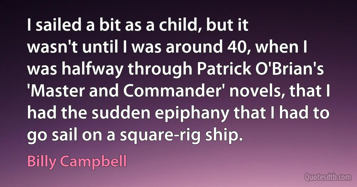 I sailed a bit as a child, but it wasn't until I was around 40, when I was halfway through Patrick O'Brian's 'Master and Commander' novels, that I had the sudden epiphany that I had to go sail on a square-rig ship. (Billy Campbell)