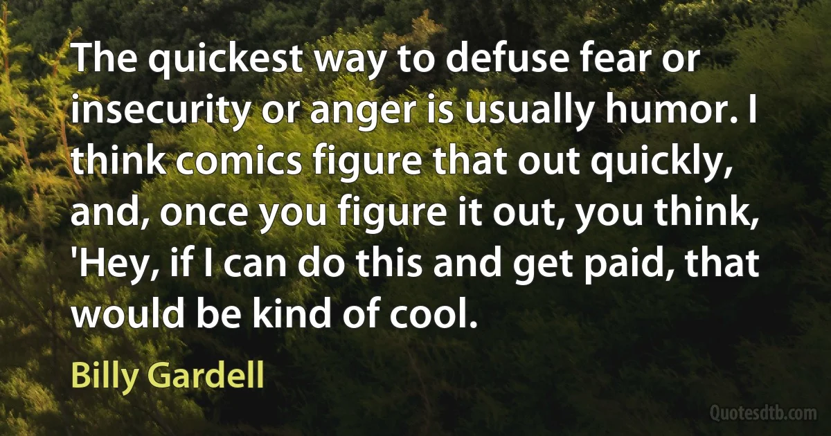 The quickest way to defuse fear or insecurity or anger is usually humor. I think comics figure that out quickly, and, once you figure it out, you think, 'Hey, if I can do this and get paid, that would be kind of cool. (Billy Gardell)