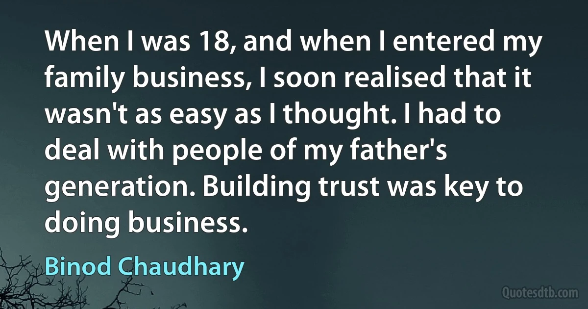 When I was 18, and when I entered my family business, I soon realised that it wasn't as easy as I thought. I had to deal with people of my father's generation. Building trust was key to doing business. (Binod Chaudhary)