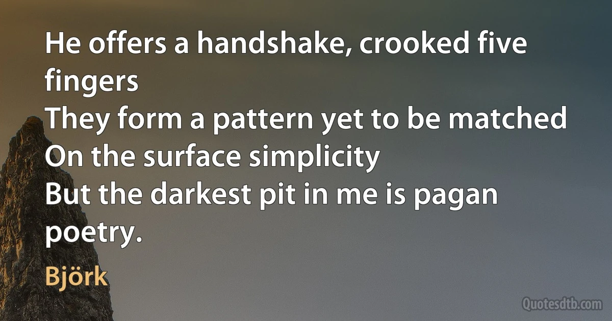 He offers a handshake, crooked five fingers
They form a pattern yet to be matched
On the surface simplicity
But the darkest pit in me is pagan poetry. (Björk)