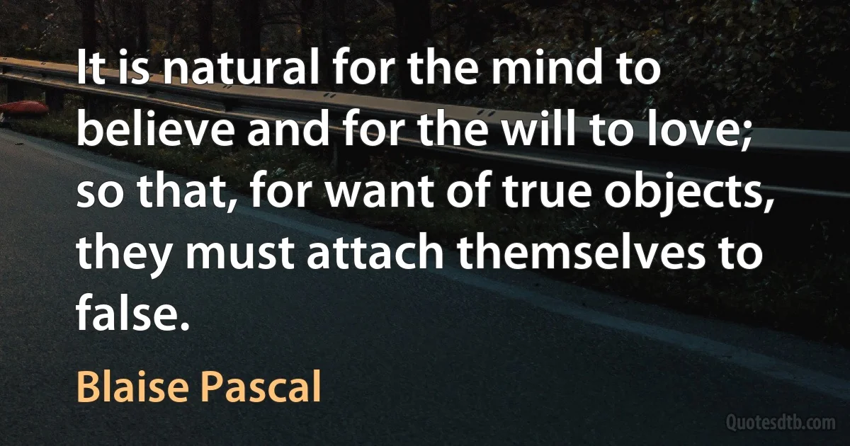 It is natural for the mind to believe and for the will to love; so that, for want of true objects, they must attach themselves to false. (Blaise Pascal)