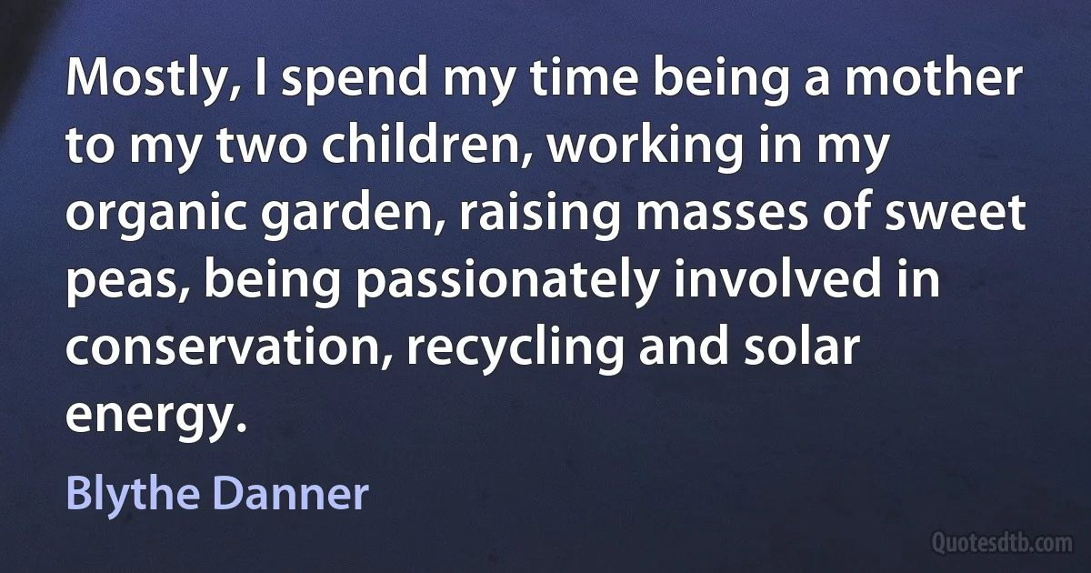 Mostly, I spend my time being a mother to my two children, working in my organic garden, raising masses of sweet peas, being passionately involved in conservation, recycling and solar energy. (Blythe Danner)