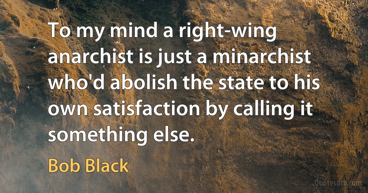 To my mind a right-wing anarchist is just a minarchist who'd abolish the state to his own satisfaction by calling it something else. (Bob Black)