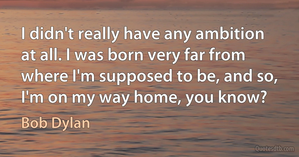 I didn't really have any ambition at all. I was born very far from where I'm supposed to be, and so, I'm on my way home, you know? (Bob Dylan)