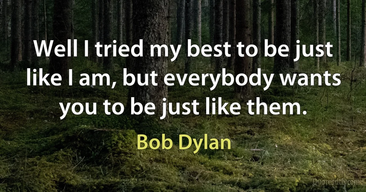 Well I tried my best to be just like I am, but everybody wants you to be just like them. (Bob Dylan)