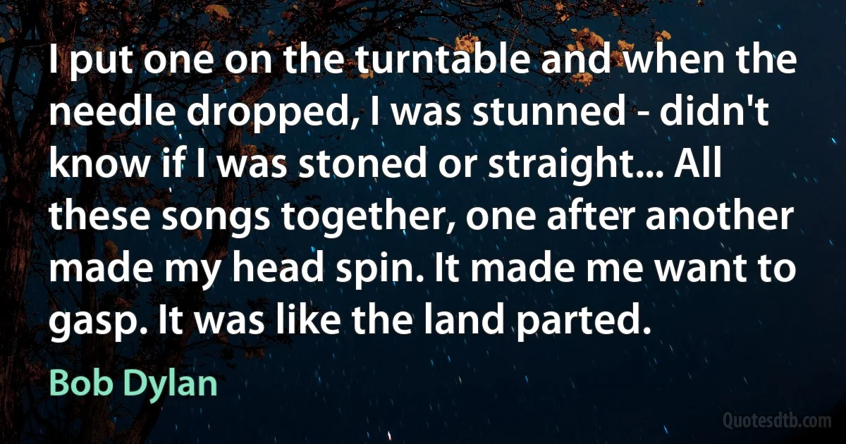 I put one on the turntable and when the needle dropped, I was stunned - didn't know if I was stoned or straight... All these songs together, one after another made my head spin. It made me want to gasp. It was like the land parted. (Bob Dylan)