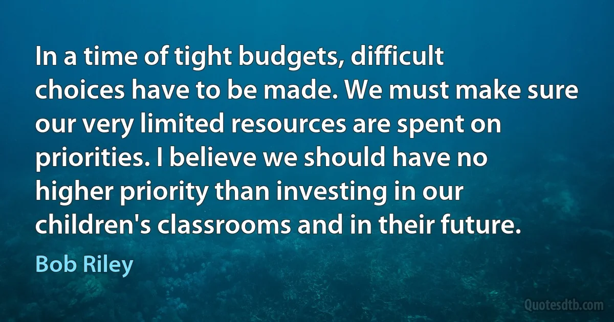 In a time of tight budgets, difficult choices have to be made. We must make sure our very limited resources are spent on priorities. I believe we should have no higher priority than investing in our children's classrooms and in their future. (Bob Riley)