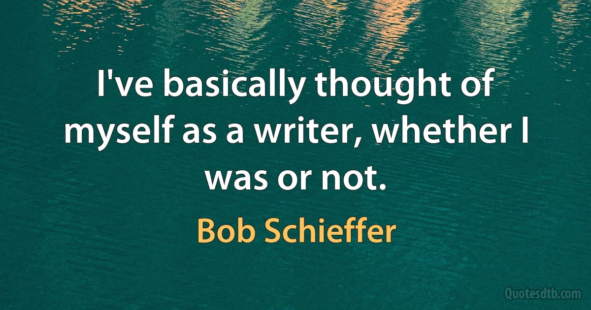 I've basically thought of myself as a writer, whether I was or not. (Bob Schieffer)