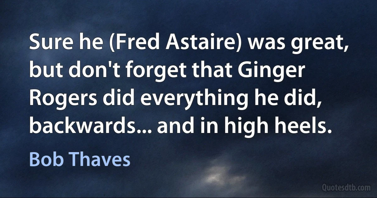 Sure he (Fred Astaire) was great, but don't forget that Ginger Rogers did everything he did, backwards... and in high heels. (Bob Thaves)