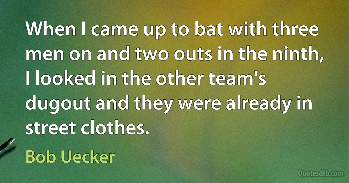 When I came up to bat with three men on and two outs in the ninth, I looked in the other team's dugout and they were already in street clothes. (Bob Uecker)