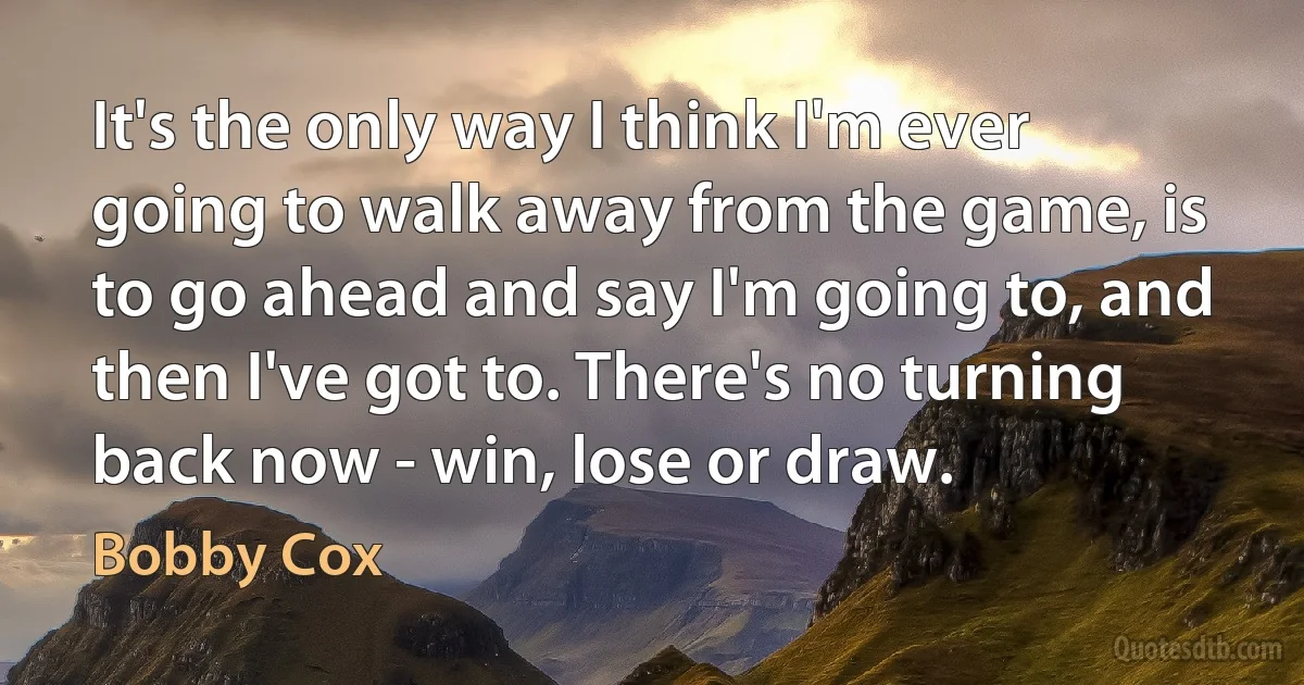 It's the only way I think I'm ever going to walk away from the game, is to go ahead and say I'm going to, and then I've got to. There's no turning back now - win, lose or draw. (Bobby Cox)