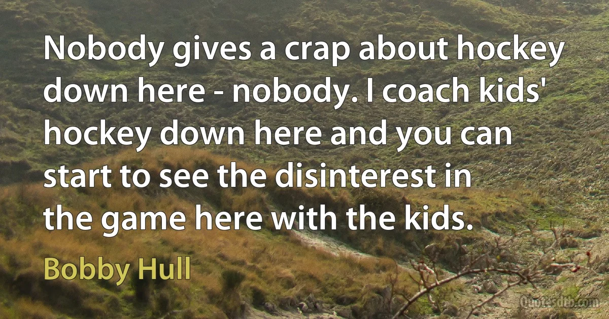 Nobody gives a crap about hockey down here - nobody. I coach kids' hockey down here and you can start to see the disinterest in the game here with the kids. (Bobby Hull)