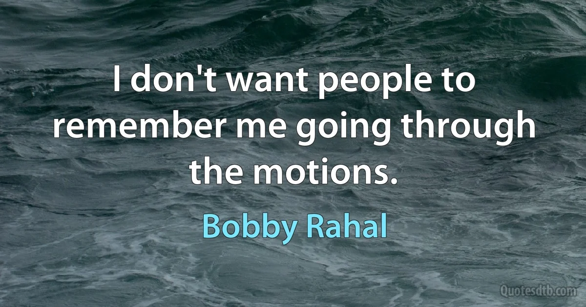 I don't want people to remember me going through the motions. (Bobby Rahal)