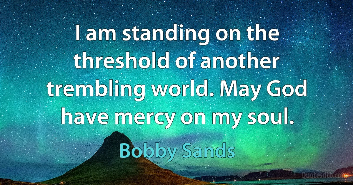 I am standing on the threshold of another trembling world. May God have mercy on my soul. (Bobby Sands)