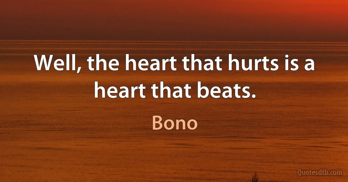 Well, the heart that hurts is a heart that beats. (Bono)