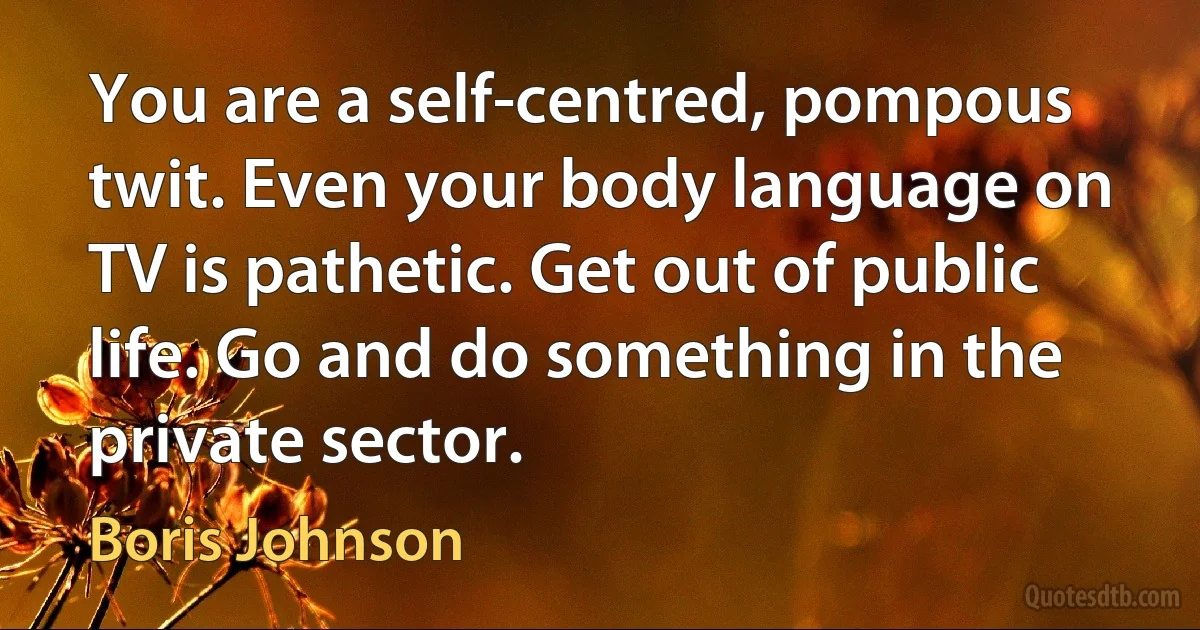 You are a self-centred, pompous twit. Even your body language on TV is pathetic. Get out of public life. Go and do something in the private sector. (Boris Johnson)