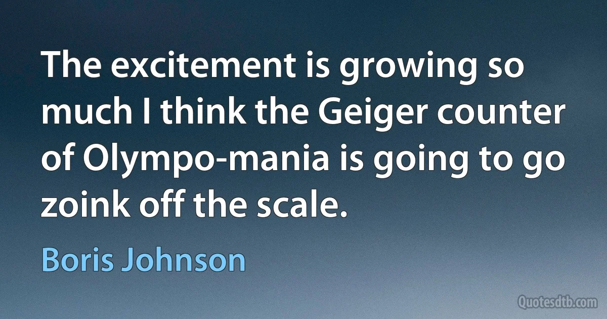 The excitement is growing so much I think the Geiger counter of Olympo-mania is going to go zoink off the scale. (Boris Johnson)