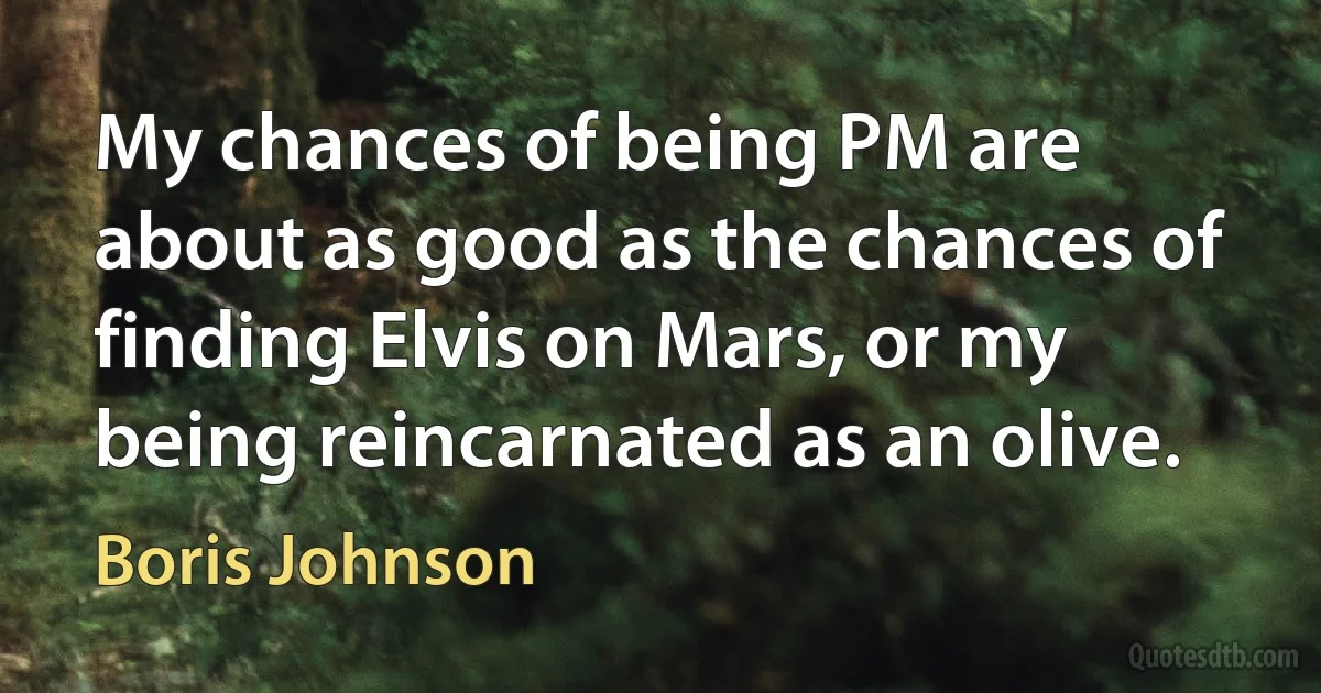 My chances of being PM are about as good as the chances of finding Elvis on Mars, or my being reincarnated as an olive. (Boris Johnson)