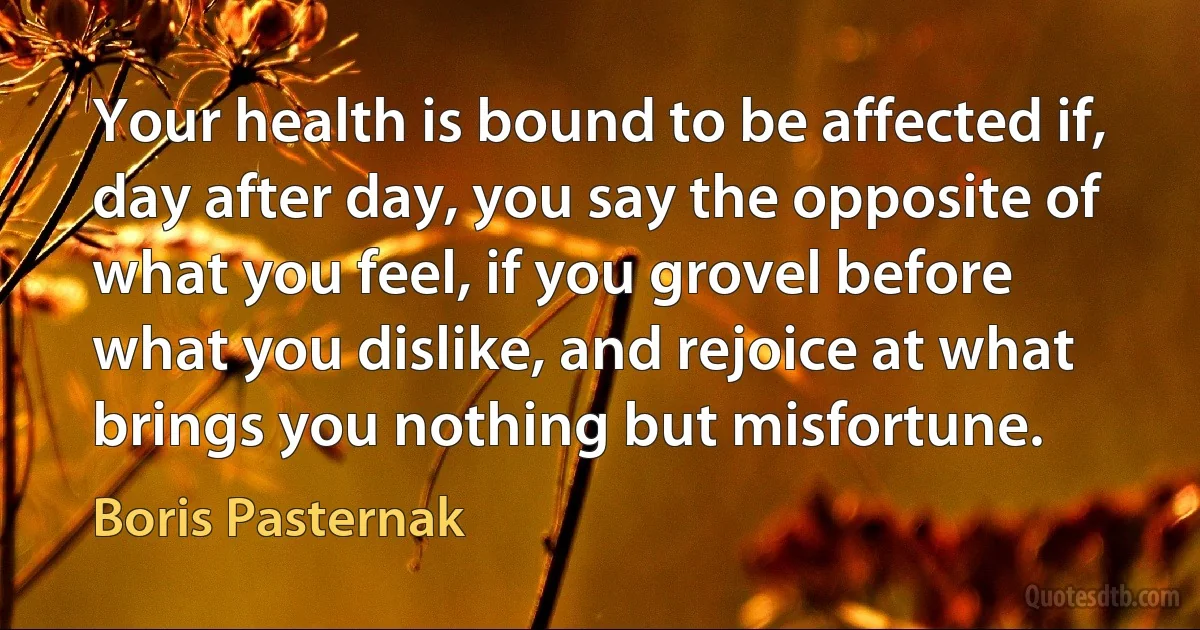 Your health is bound to be affected if, day after day, you say the opposite of what you feel, if you grovel before what you dislike, and rejoice at what brings you nothing but misfortune. (Boris Pasternak)