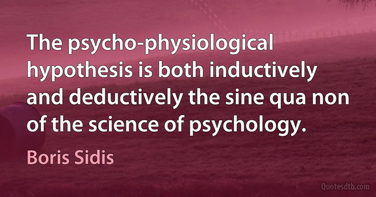 The psycho-physiological hypothesis is both inductively and deductively the sine qua non of the science of psychology. (Boris Sidis)